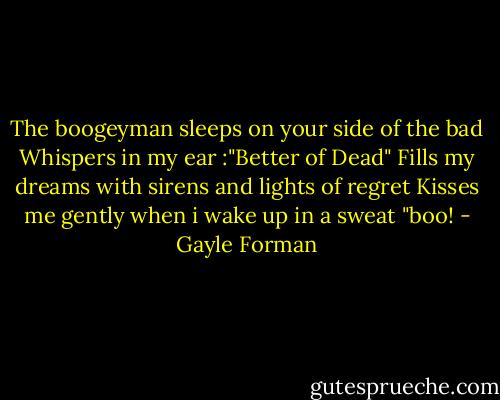 The boogeyman sleeps on your side of the bad<br />Whispers in my ear :"Better of Dead"<br />Fills my dreams with sirens and lights of regret<br />Kisses me gently when i wake up in a sweat<br />"boo! - Gayle Forman