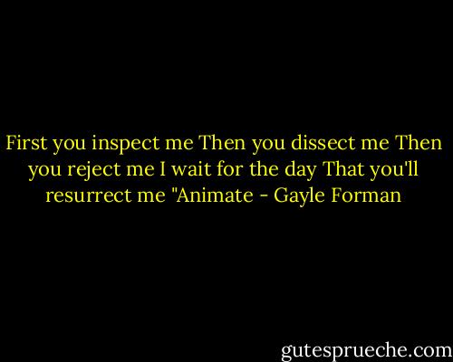 First you inspect me<br />Then you dissect me<br />Then you reject me<br />I wait for the day<br />That you'll resurrect me<br />"Animate - Gayle Forman