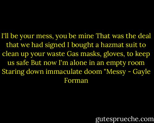 I'll be your mess, you be mine<br />That was the deal that we had signed<br />I bought a hazmat suit to clean up your waste<br />Gas masks, gloves, to keep us safe<br />But now I'm alone in an empty room<br />Staring down immaculate doom<br />"Messy - Gayle Forman