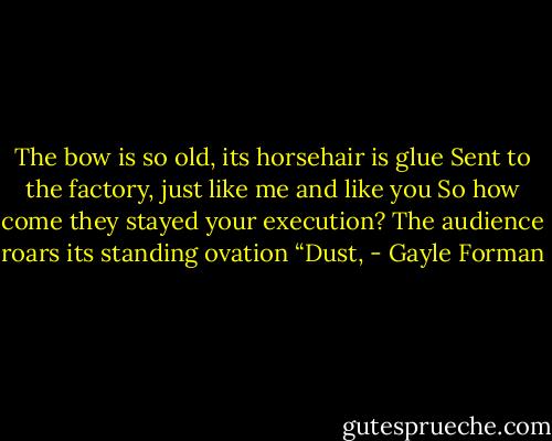 The bow is so old, its horsehair is glue<br />Sent to the factory, just like me and like you<br />So how come they stayed your execution?<br />The audience roars its standing ovation<br />“Dust, - Gayle Forman