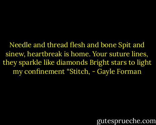 Needle and thread flesh and bone<br />Spit and sinew, heartbreak is home.<br />Your suture lines, they sparkle like diamonds<br />Bright stars to light my confinement<br />“Stitch, - Gayle Forman