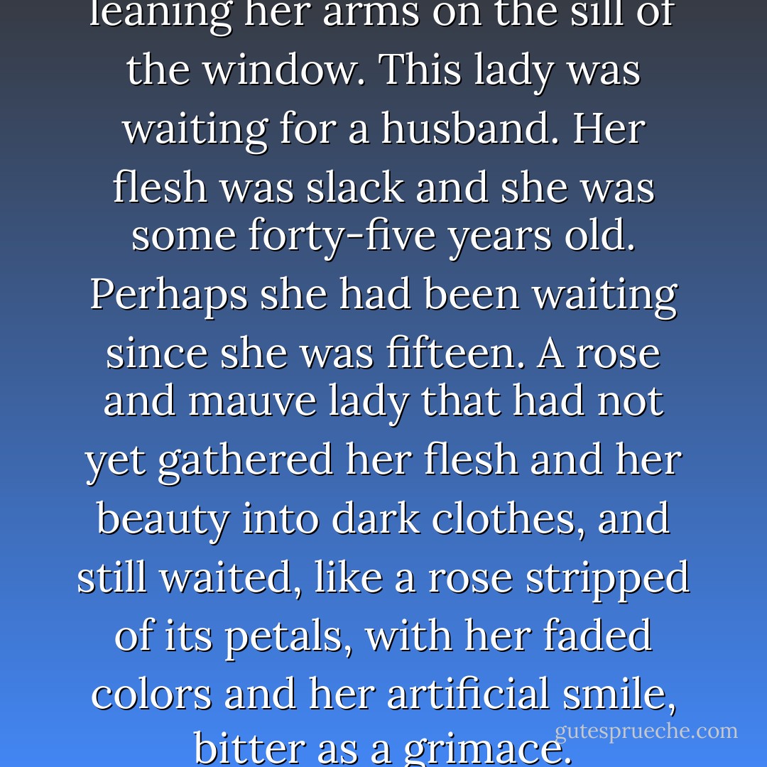 They had painted a lady leaning her arms on the sill of the window. This lady was waiting for a husband. Her flesh was slack and she was some forty-five years old. Perhaps she had been waiting since she was fifteen. A rose and mauve lady that had not yet gathered her flesh and her beauty into dark clothes, and still waited, like a rose stripped of its petals, with her faded colors and her artificial smile, bitter as a grimace. - Rafael Sánchez Ferlosio
