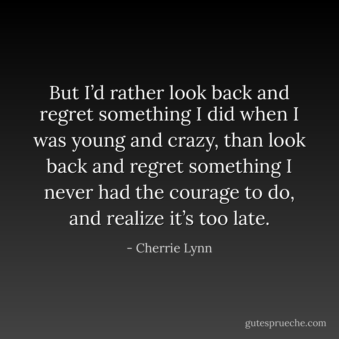 But I’d rather look back and regret something I did when I was young and crazy, than look back and regret something I never had the courage to do, and realize it’s too late. - Cherrie Lynn