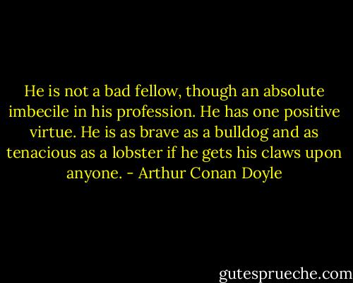 He is not a bad fellow, though an absolute imbecile in his profession. He has one positive virtue. He is as brave as a bulldog and as tenacious as a lobster if he gets his claws upon anyone. - Arthur Conan Doyle