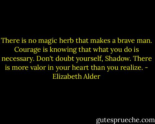 There is no magic herb that makes a brave man. Courage is knowing that what you do is necessary. Don't doubt yourself, Shadow. There is more valor in your heart than you realize. - Elizabeth Alder