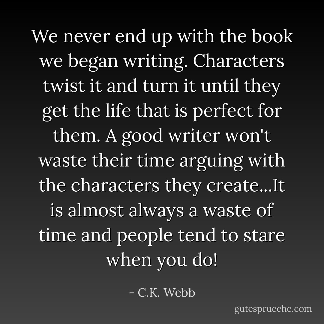 We never end up with the book we began writing. Characters twist it and turn it until they get the life that is perfect for them. A good writer won't waste their time arguing with the characters they create...It is almost always a waste of time and people tend to stare when you do! - C.K. Webb