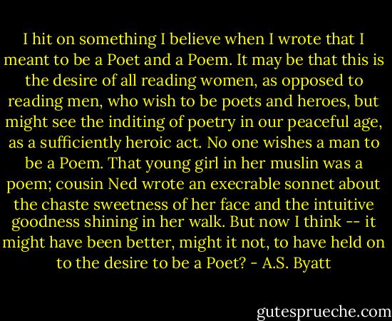 I hit on something I believe when I wrote that I meant to be a Poet and a Poem. It may be that this is the desire of all reading women, as opposed to reading men, who wish to be poets and heroes, but might see the inditing of poetry in our peaceful age, as a sufficiently heroic act. No one wishes a man to be a Poem. That young girl in her muslin was a poem; cousin Ned wrote an execrable sonnet about the chaste sweetness of her face and the intuitive goodness shining in her walk. But now I think -- it might have been better, might it not, to have held on to the desire to be a Poet? - A.S. Byatt