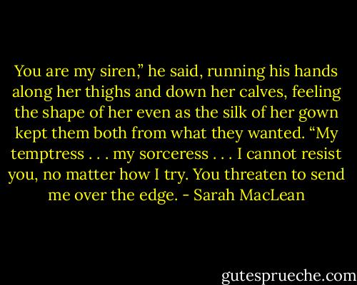 You are my siren,” he said, running his hands along her thighs and down her calves, feeling the shape of her even as the silk of her gown kept them both from what they wanted. “My temptress . . . my sorceress . . . I cannot resist you, no matter how I try. You threaten to send me over the edge. - Sarah MacLean