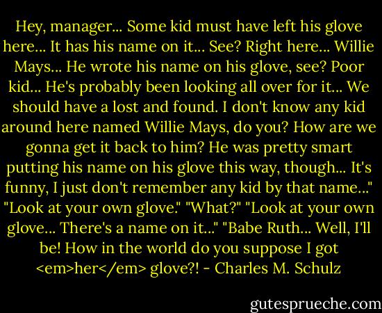Hey, manager... Some kid must have left his glove here... It has his name on it... See? Right here... Willie Mays... He wrote his name on his glove, see? Poor kid... He's probably been looking all over for it... We should have a lost and found. I don't know any kid around here named Willie Mays, do you? How are we gonna get it back to him? He was pretty smart putting his name on his glove this way, though... It's funny, I just don't remember any kid by that name..."<br />"Look at your own glove."<br />"What?"<br />"Look at your own glove... There's a name on it..."<br />"Babe Ruth... Well, I'll be! How in the world do you suppose I got <em>her</em> glove?! - Charles M. Schulz