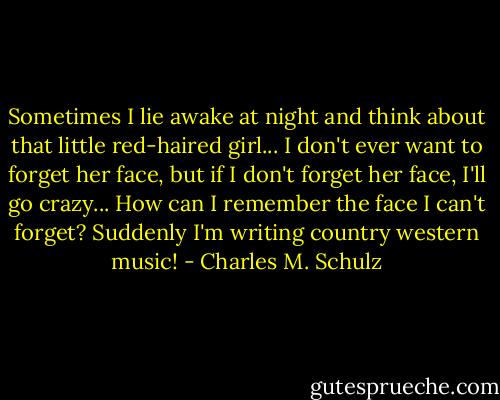 Sometimes I lie awake at night and think about that little red-haired girl... I don't ever want to forget her face, but if I don't forget her face, I'll go crazy... How can I remember the face I can't forget? Suddenly I'm writing country western music! - Charles M. Schulz