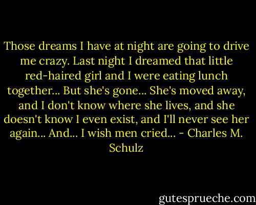 Those dreams I have at night are going to drive me crazy. Last night I dreamed that little red-haired girl and I were eating lunch together... But she's gone... She's moved away, and I don't know where she lives, and she doesn't know I even exist, and I'll never see her again... And... I wish men cried... - Charles M. Schulz
