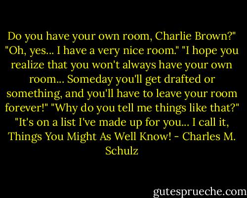 Do you have your own room, Charlie Brown?"<br />"Oh, yes... I have a very nice room."<br />"I hope you realize that you won't always have your own room... Someday you'll get drafted or something, and you'll have to leave your room forever!"<br />"Why do you tell me things like that?"<br />"It's on a list I've made up for you... I call it, Things You Might As Well Know! - Charles M. Schulz