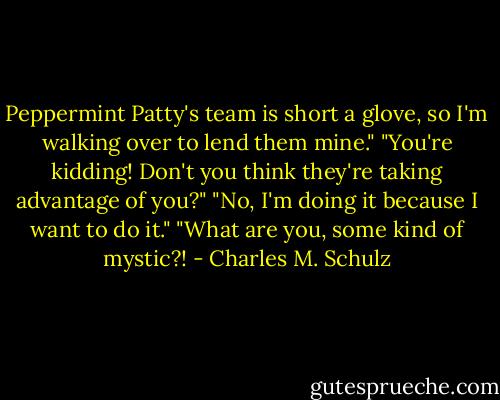 Peppermint Patty's team is short a glove, so I'm walking over to lend them mine."<br />"You're kidding! Don't you think they're taking advantage of you?"<br />"No, I'm doing it because I want to do it."<br />"What are you, some kind of mystic?! - Charles M. Schulz