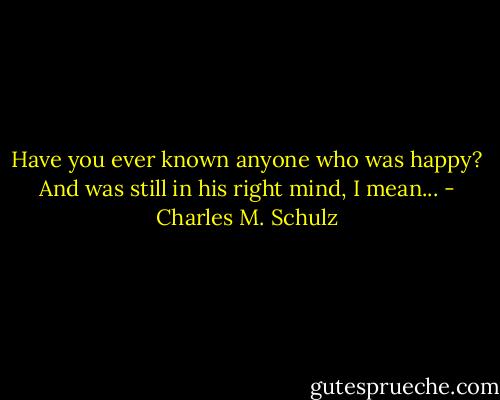 Have you ever known anyone who was happy? And was still in his right mind, I mean... - Charles M. Schulz