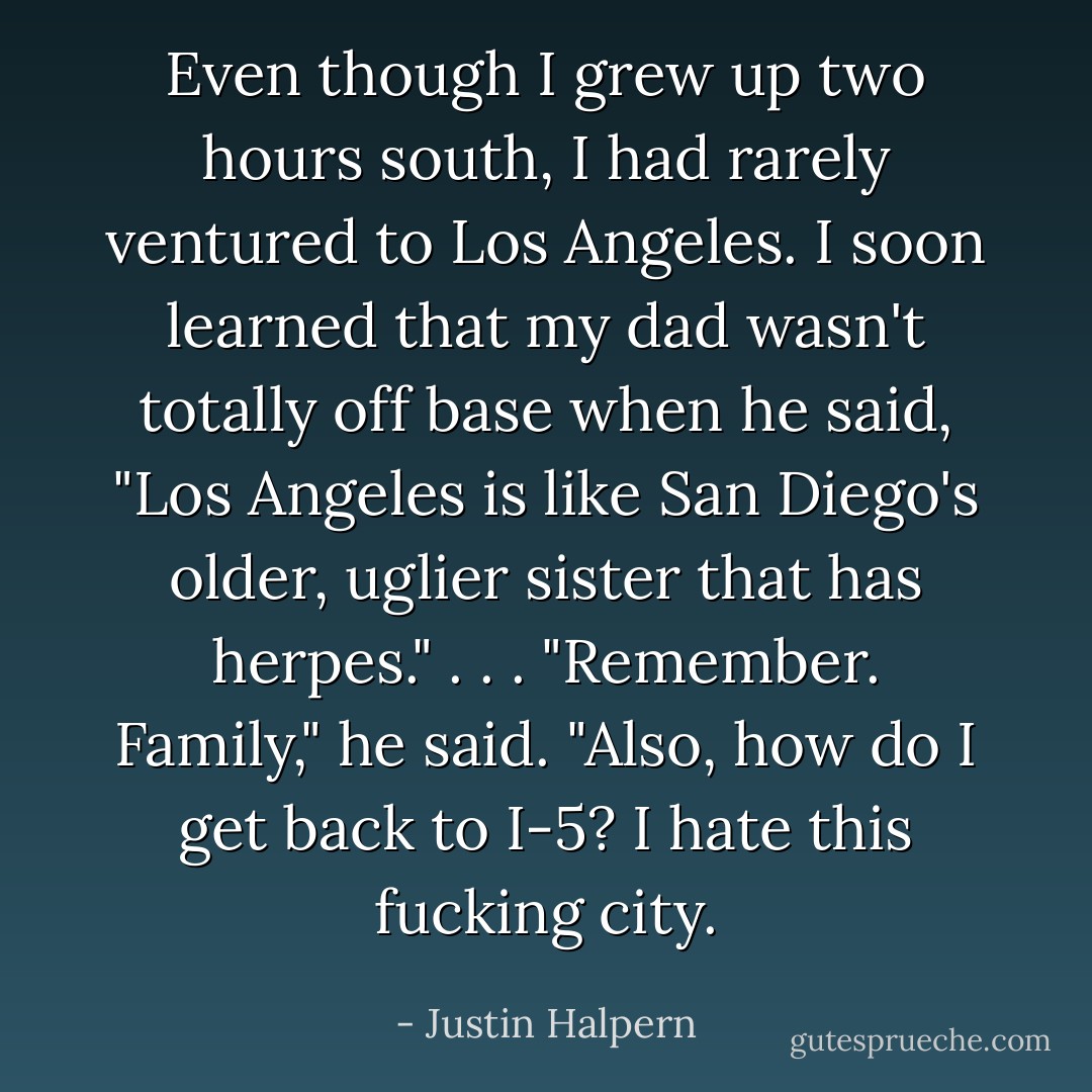 Even though I grew up two hours south, I had rarely ventured to Los Angeles. I soon learned that my dad wasn't totally off base when he said, "Los Angeles is like San Diego's older, uglier sister that has herpes." . . . "Remember. Family," he said. "Also, how do I get back to I-5? I hate this fucking city. - Justin Halpern