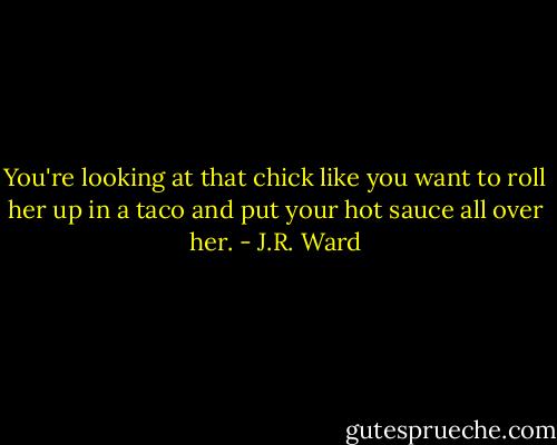 You're looking at that chick like you want to roll her up in a taco and put your hot sauce all over her. - J.R. Ward