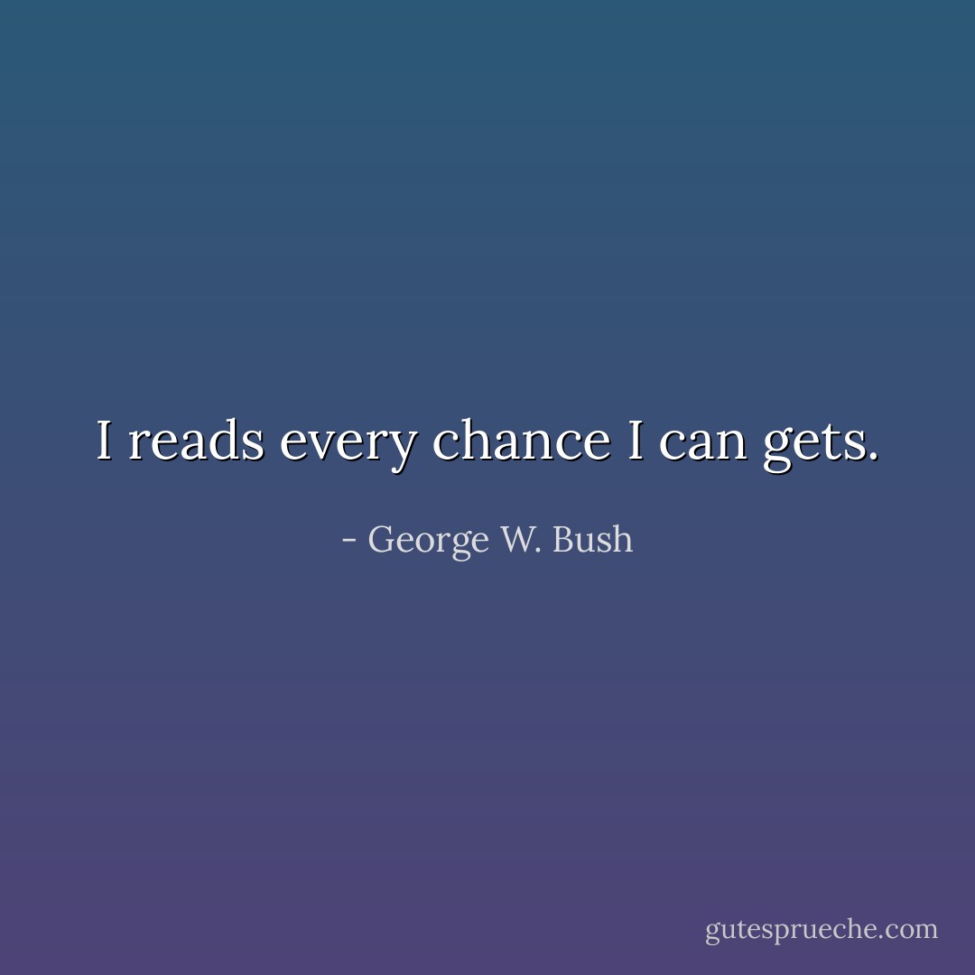 I reads every chance I can gets. - George W. Bush