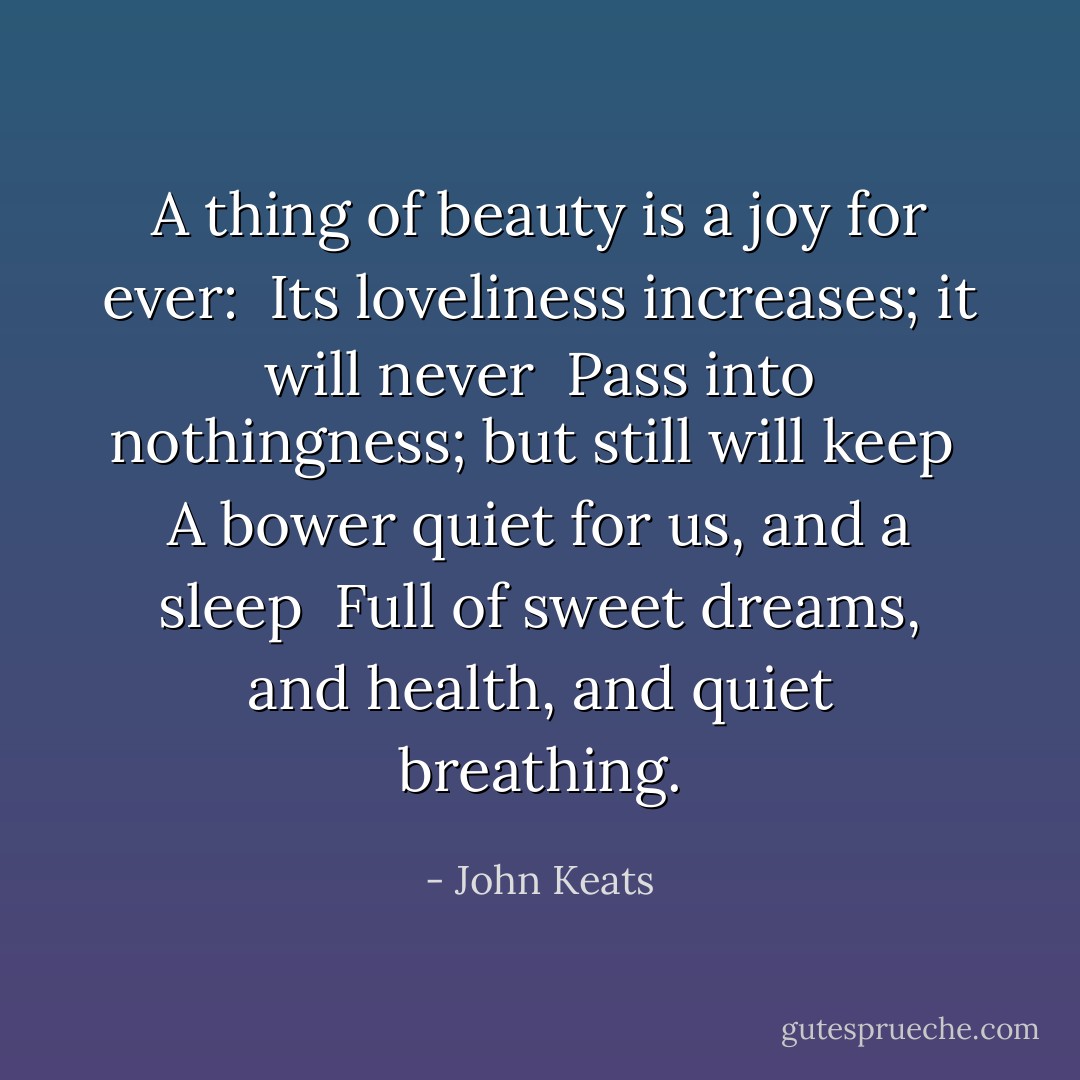 A thing of beauty is a joy for ever: <br />Its loveliness increases; it will never <br />Pass into nothingness; but still will keep <br />A bower quiet for us, and a sleep <br />Full of sweet dreams, and health, and quiet breathing. - John Keats