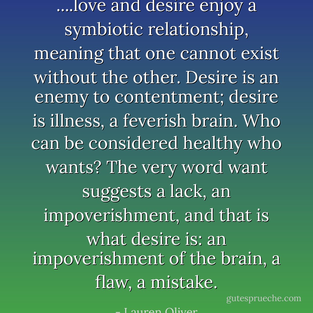 ....love and desire enjoy a symbiotic relationship, meaning that one cannot exist without the other. Desire is an enemy to contentment; desire is illness, a feverish brain. Who can be considered healthy who wants? The very word want suggests a lack, an impoverishment, and that is what desire is: an impoverishment of the brain, a flaw, a mistake. - Lauren Oliver
