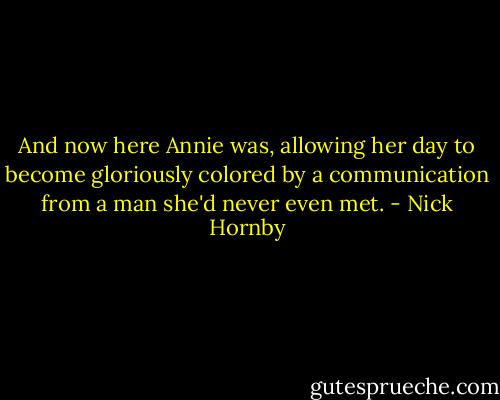 And now here Annie was, allowing her day to become gloriously colored by a communication from a man she'd never even met. - Nick Hornby