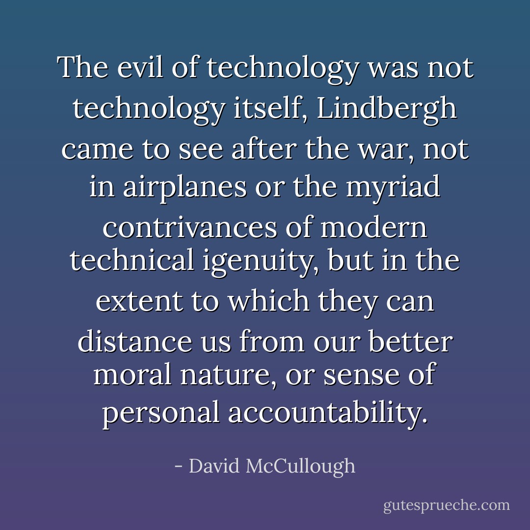 The evil of technology was not technology itself, Lindbergh came to see after the war, not in airplanes or the myriad contrivances of modern technical igenuity, but in the extent to which they can distance us from our better moral nature, or sense of personal accountability. - David McCullough