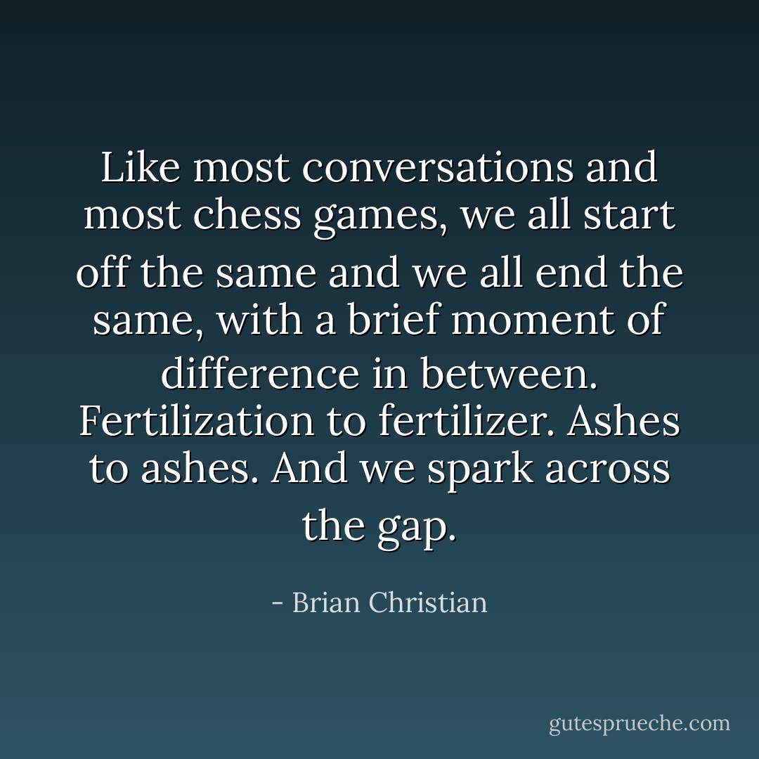 Like most conversations and most chess games, we all start off the same and we all end the same, with a brief moment of difference in between. Fertilization to fertilizer. Ashes to ashes. And we spark across the gap. - Brian Christian