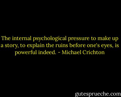 The internal psychological pressure to make up a story, to explain the ruins before one's eyes, is powerful indeed. - Michael Crichton