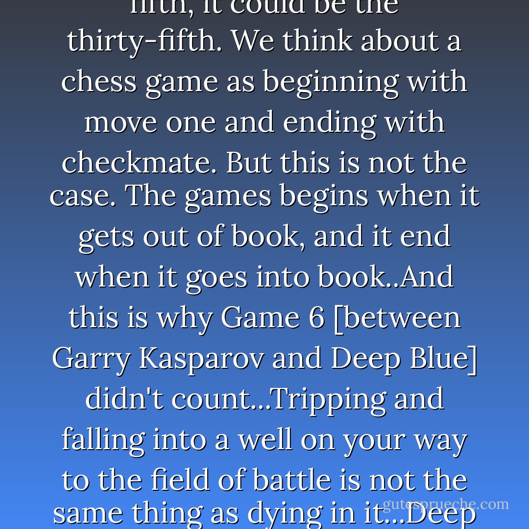 Grandmaster games are said to begin with novelty, which is the first move of the game that exits the book. It could be the fifth, it could be the thirty-fifth. We think about a chess game as beginning with move one and ending with checkmate. But this is not the case. The games begins when it gets out of book, and it end when it goes into book..And this is why Game 6 [between Garry Kasparov and Deep Blue] didn't count...Tripping and falling into a well on your way to the field of battle is not the same thing as dying in it...Deep Blue is only itself out of book; prior to that it is nothing. Just the ghosts of the game itself. - Brian Christian