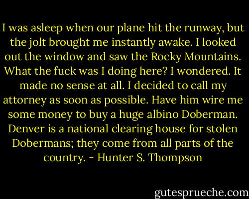 I was asleep when our plane hit the runway, but the jolt brought me instantly awake. I looked out the window and saw the Rocky Mountains. What the fuck was I doing here? I wondered. It made no sense at all. I decided to call my attorney as soon as possible. Have him wire me some money to buy a huge albino Doberman. Denver is a national clearing house for stolen Dobermans; they come from all parts of the country. - Hunter S. Thompson