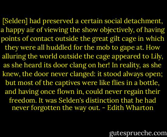 [Selden] had preserved a certain social detachment, a happy air of viewing the show objectively, of having points of contact outside the great gilt cage in which they were all huddled for the mob to gape at. How alluring the world outside the cage appeared to Lily, as she heard its door clang on her! In reality, as she knew, the door never clanged: it stood always open; but most of the captives were like flies in a bottle, and having once flown in, could never regain their freedom. It was Selden's distinction that he had never forgotten the way out. - Edith Wharton