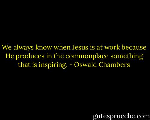 We always know when Jesus is at work because He produces in the commonplace something that is inspiring. - Oswald Chambers