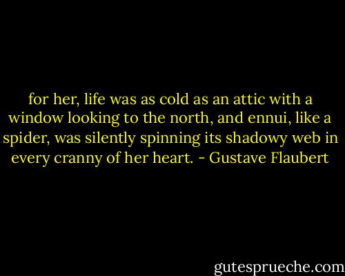 for her, life was as cold as an attic with a window looking to the north, and ennui, like a spider, was silently spinning its shadowy web in every cranny of her heart. - Gustave Flaubert
