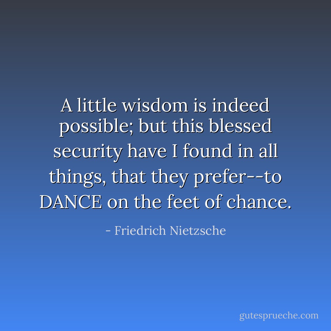 A little wisdom is indeed possible; but this blessed security have I found in all things, that they prefer--to DANCE on the feet of chance. - Friedrich Nietzsche