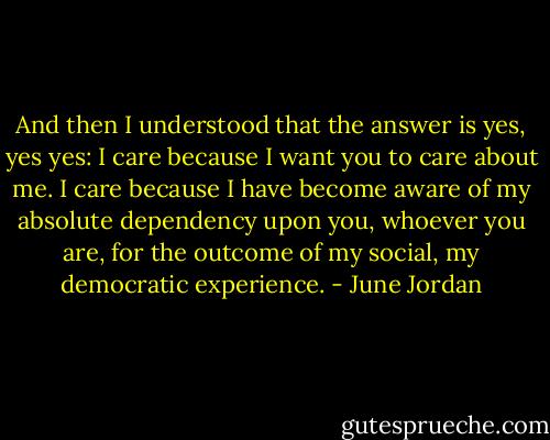 And then I understood that the answer is yes, yes yes: I care because I want you to care about me. I care because I have become aware of my absolute dependency upon you, whoever you are, for the outcome of my social, my democratic experience. - June Jordan