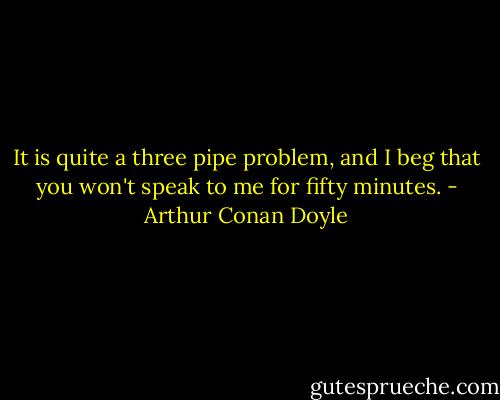 It is quite a three pipe problem, and I beg that you won't speak to me for fifty minutes. - Arthur Conan Doyle