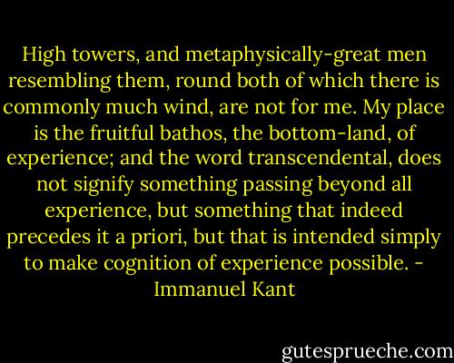 High towers, and metaphysically-great men resembling them, round both of which there is commonly much wind, are not for me. My place is the fruitful bathos, the bottom-land, of experience; and the word transcendental, does not signify something passing beyond all experience, but something that indeed precedes it a priori, but that is intended simply to make cognition of experience possible. - Immanuel Kant
