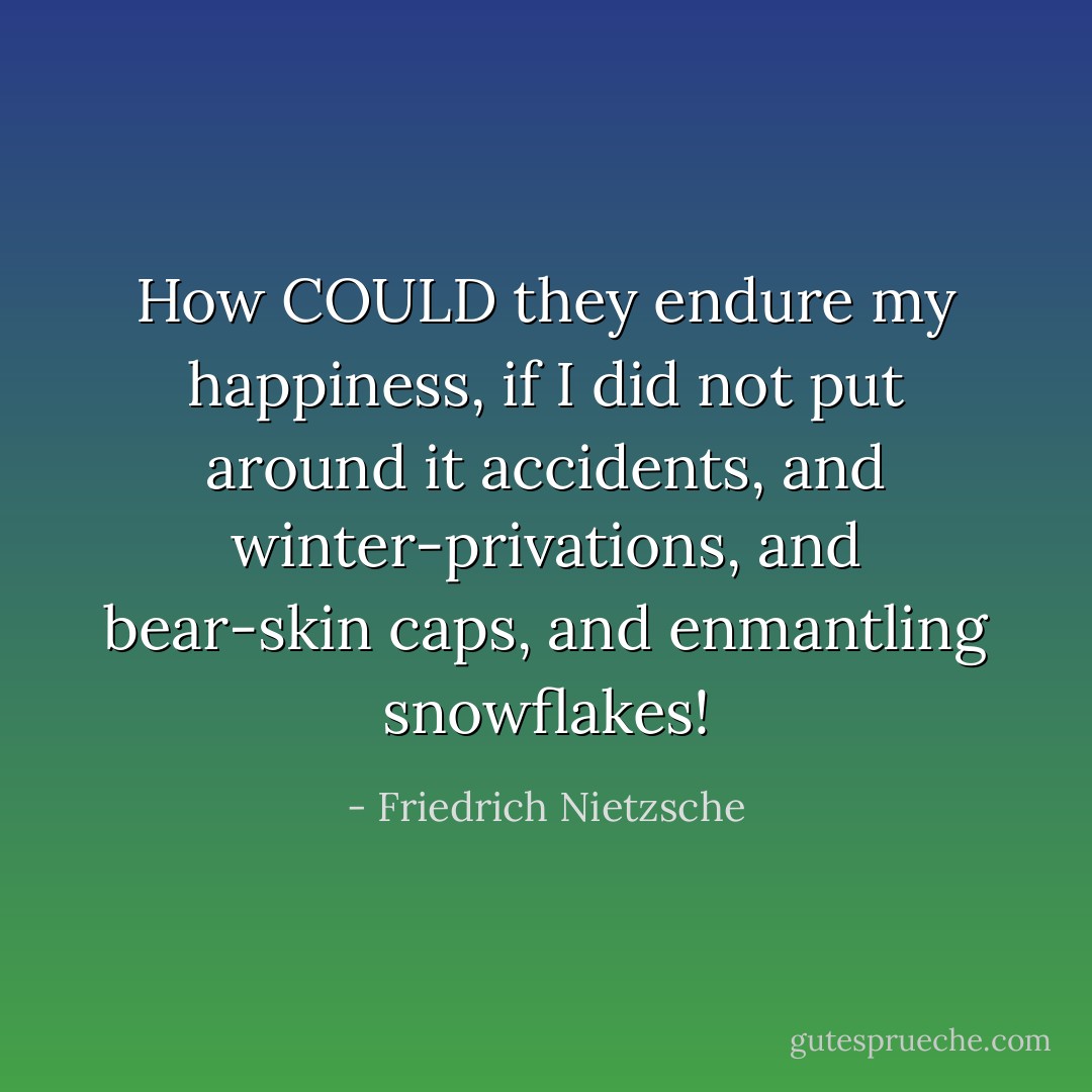 How COULD they endure my happiness, if I did not put around it accidents, and winter-privations, and bear-skin caps, and enmantling snowflakes! - Friedrich Nietzsche