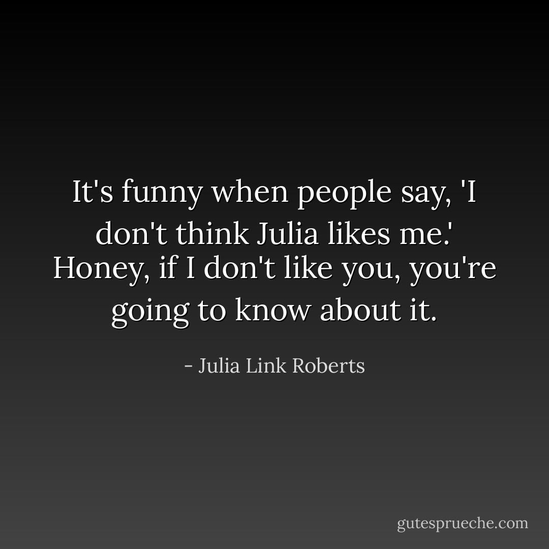 It's funny when people say, 'I don't think Julia likes me.' Honey, if I don't like you, you're going to know about it. - Julia Link Roberts