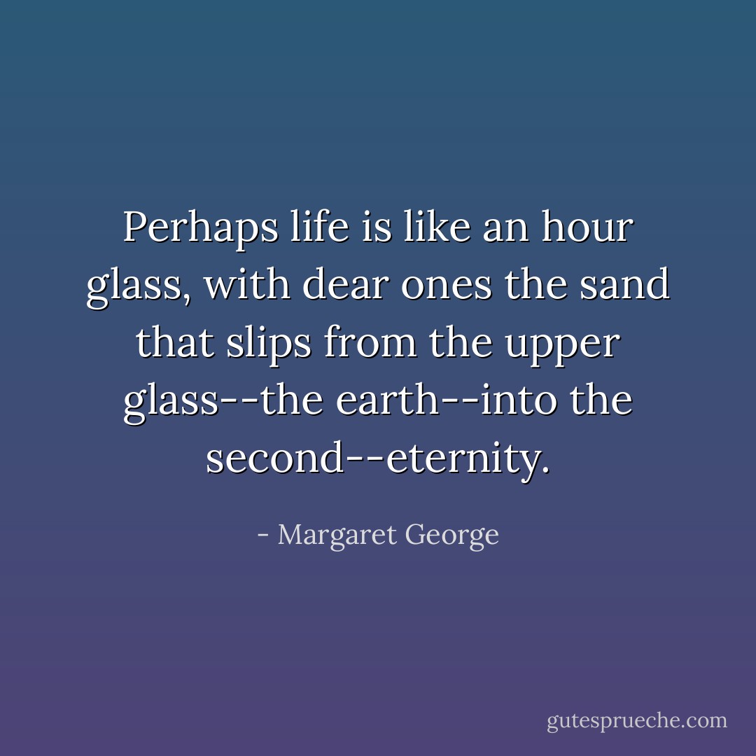 Perhaps life is like an hour glass, with dear ones the sand that slips from the upper glass--the earth--into the second--eternity. - Margaret George