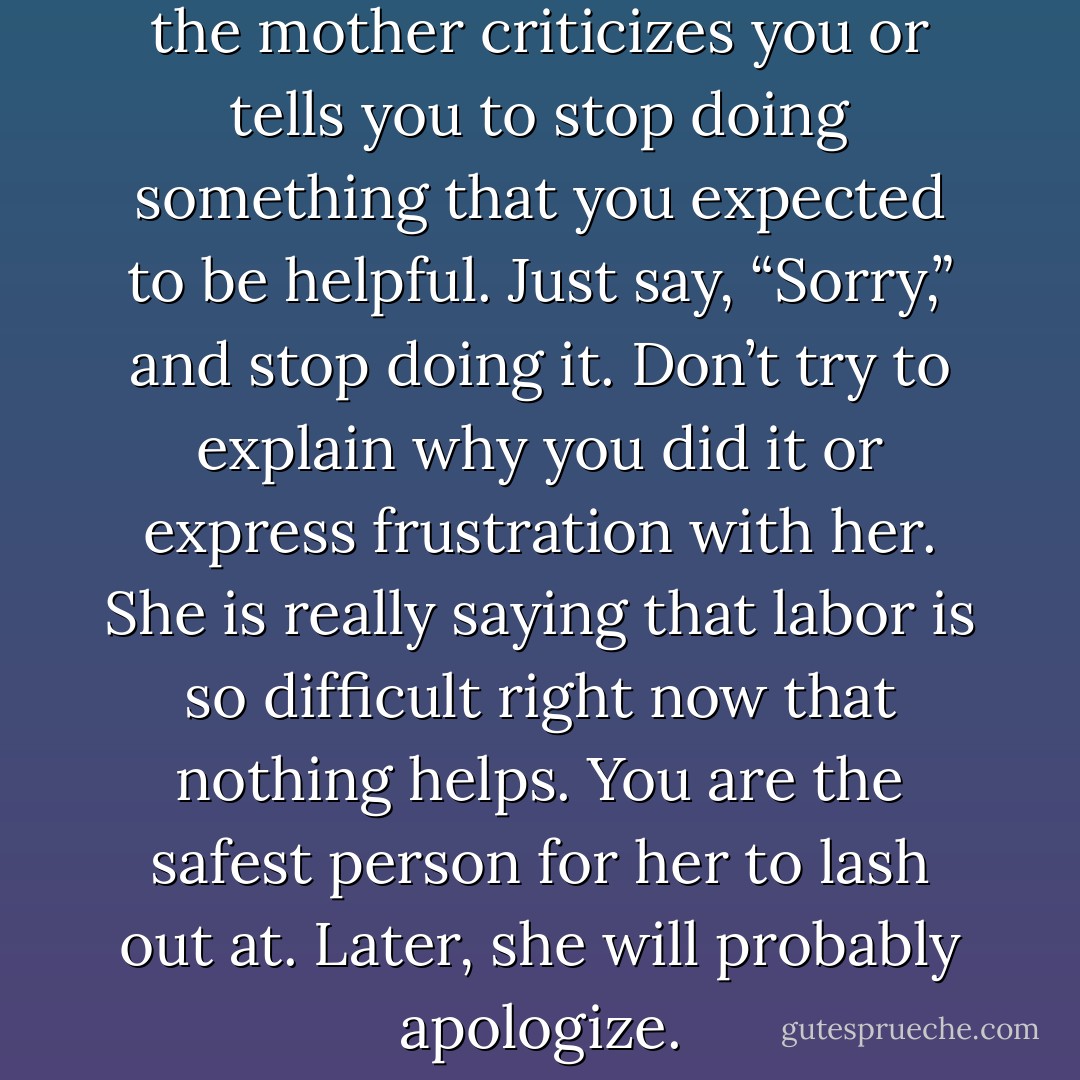 Try not to take it personally if the mother criticizes you or tells you to stop doing something that you expected to be helpful. Just say, “Sorry,” and stop doing it. Don’t try to explain why you did it or express frustration with her. She is really saying that labor is so difficult right now that nothing helps. You are the safest person for her to lash out at. Later, she will probably apologize. - Penny Simkin