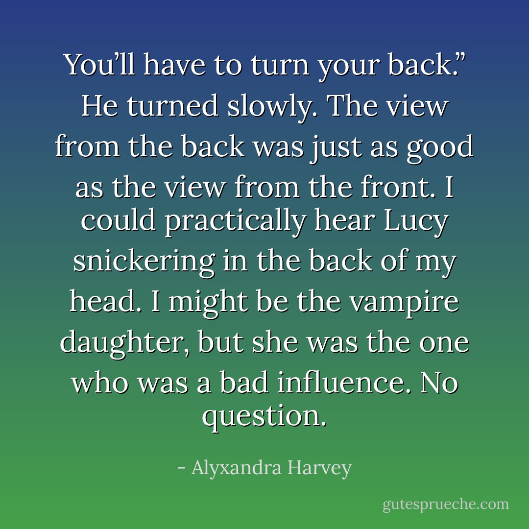 You’ll have to turn your back.”<br />He turned slowly. The view from the back was just as good as the view from the front. I could practically hear Lucy snickering in the back of my head. I might be the vampire daughter, but she was the one who was a bad influence. No question. - Alyxandra Harvey