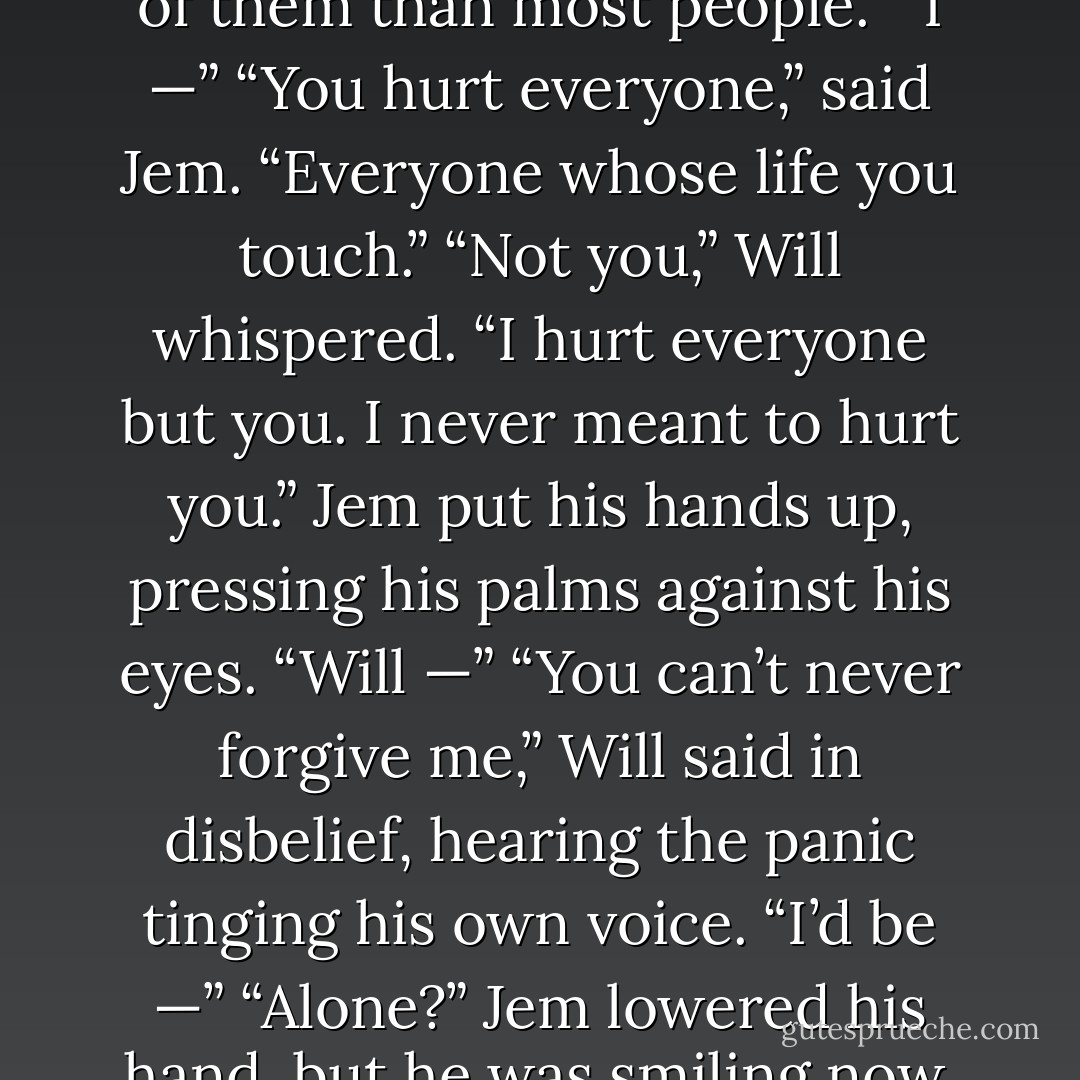 Will’s voice dropped. “Everyone makes mistakes, Jem.”<br />“Yes,” said Jem. “You just make more of them than most people.”<br />“I —”<br />“You hurt everyone,” said Jem. “Everyone whose life you touch.”<br />“Not you,” Will whispered. “I hurt everyone but you. I never meant to<br />hurt you.”<br />Jem put his hands up, pressing his palms against his eyes. “Will —”<br />“You can’t never forgive me,” Will said in disbelief, hearing the<br />panic tinging his own voice. “I’d be —”<br />“Alone?” Jem lowered his hand, but he was smiling now, crookedly. “And<br />whose fault is that? - Cassandra Clare