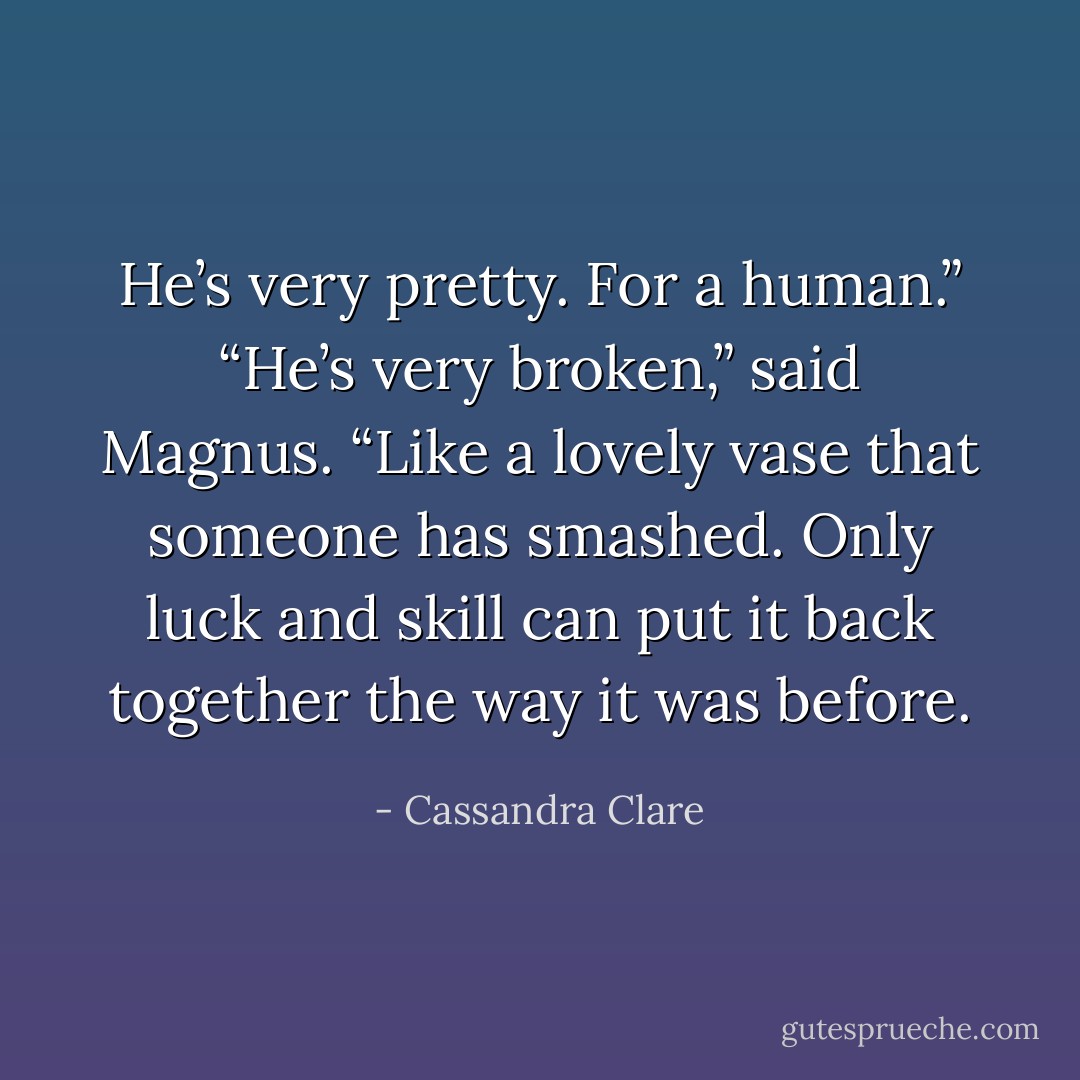 He’s very pretty. For a human.”<br />“He’s very broken,” said Magnus. “Like a lovely vase that someone has smashed. Only luck and skill can put it back together the way it was before. - Cassandra Clare
