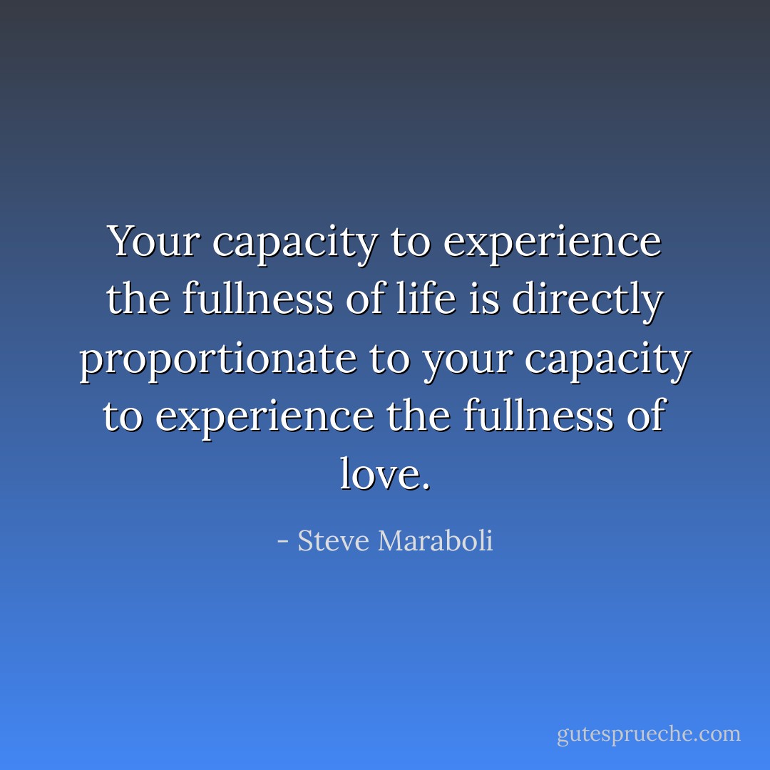 Your capacity to experience the fullness of life is directly proportionate to your capacity to experience the fullness of love. - Steve Maraboli