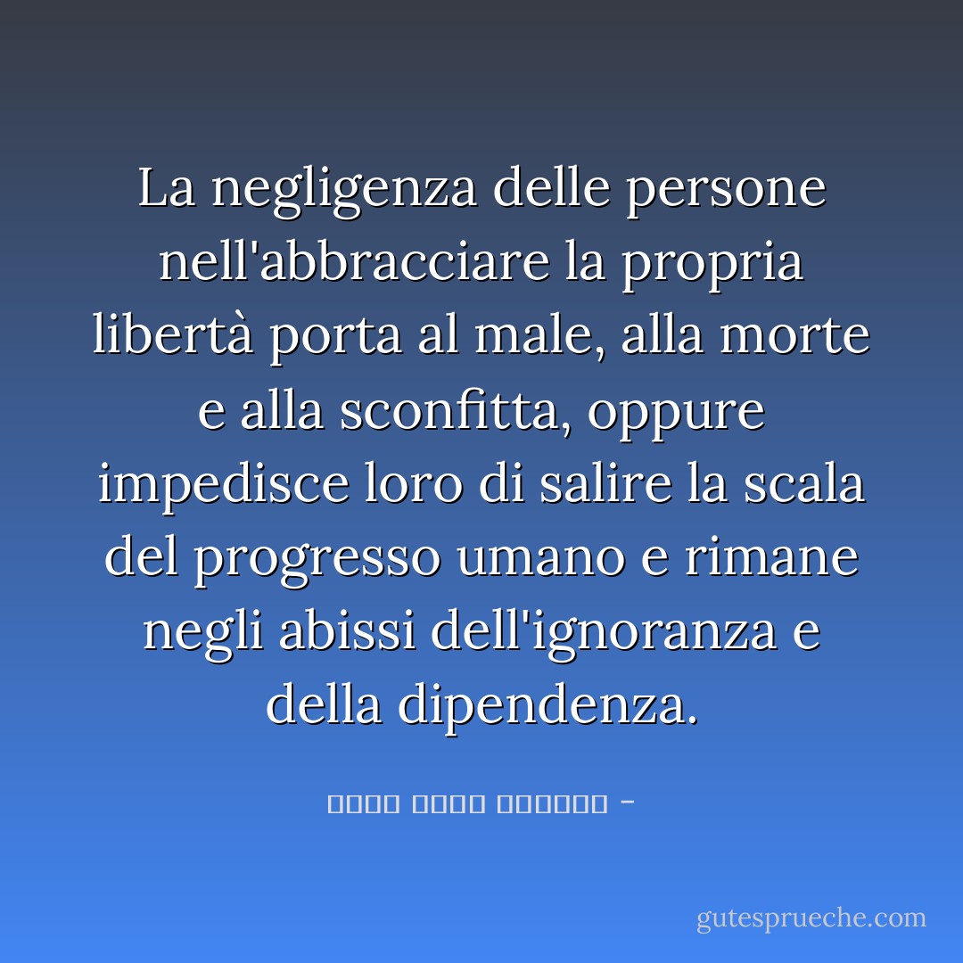 La negligenza delle persone nell'abbracciare la propria libertà porta al male, alla morte e alla sconfitta, oppure impedisce loro di salire la scala del progresso umano e rimane negli abissi dell'ignoranza e della dipendenza. - محمد حامد الأحمري