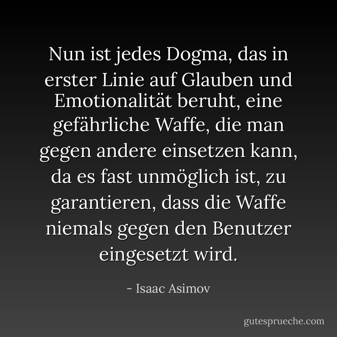 Nun ist jedes Dogma, das in erster Linie auf Glauben und Emotionalität beruht, eine gefährliche Waffe, die man gegen andere einsetzen kann, da es fast unmöglich ist, zu garantieren, dass die Waffe niemals gegen den Benutzer eingesetzt wird. - Isaac Asimov<