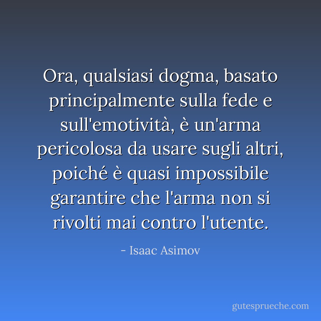 Ora, qualsiasi dogma, basato principalmente sulla fede e sull'emotività, è un'arma pericolosa da usare sugli altri, poiché è quasi impossibile garantire che l'arma non si rivolti mai contro l'utente. - Isaac Asimov