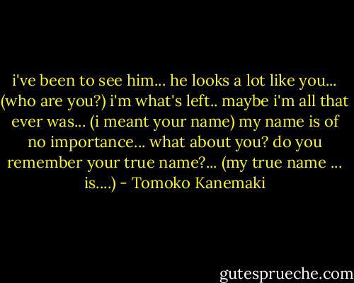 i've been to see him... he looks a lot like you... (who are you?) i'm what's left.. maybe i'm all that ever was... (i meant your name) my name is of no importance... what about you? do you remember your true name?... (my true name ... is....) - Tomoko Kanemaki