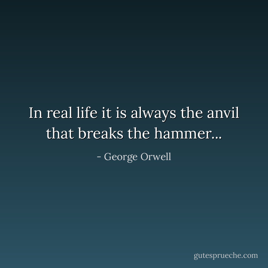 In real life it is always the anvil that breaks the hammer... - George Orwell