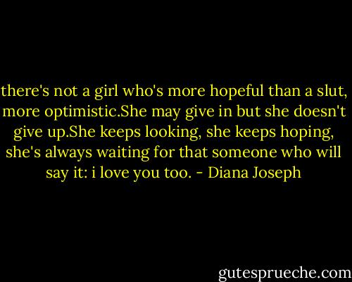 there's not a girl who's more hopeful than a slut, more optimistic.She may give in but she doesn't give up.She keeps looking, she keeps hoping, she's always waiting for that someone who will say it: i love you too. - Diana Joseph